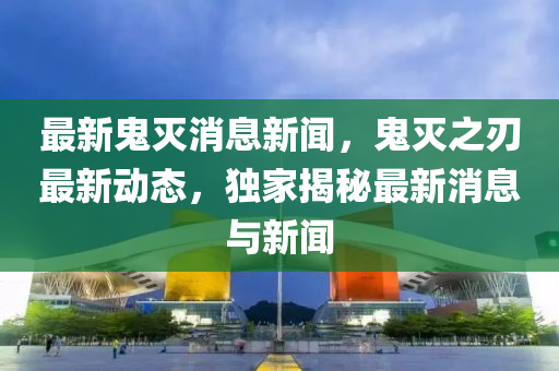 最新鬼滅消息新聞，鬼滅之刃最新動態(tài)，獨(dú)家揭秘最新消息與新聞