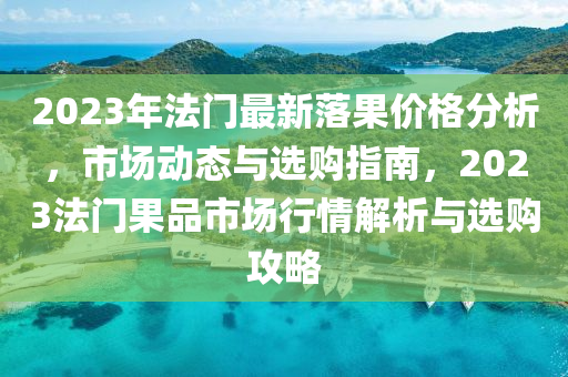 2023年法門最新落果價(jià)格分析，市場(chǎng)動(dòng)態(tài)與選購(gòu)指南，2023法門果品市場(chǎng)行情解析與選購(gòu)攻略