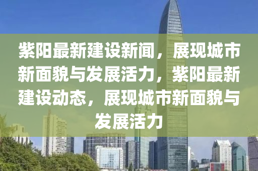 紫陽最新建設(shè)新聞，展現(xiàn)城市新面貌與發(fā)展活力，紫陽最新建設(shè)動態(tài)，展現(xiàn)城市新面貌與發(fā)展活力