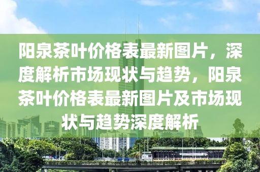 陽泉茶葉價格表最新圖片，深度解析市場現(xiàn)狀與趨勢，陽泉茶葉價格表最新圖片及市場現(xiàn)狀與趨勢深度解析