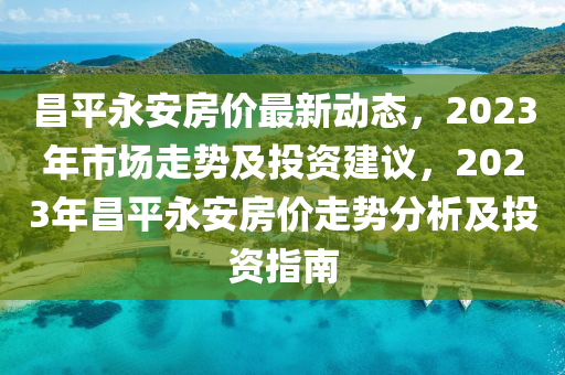 昌平永安房價最新動態(tài)，2023年市場走勢及投資建議，2023年昌平永安房價走勢分析及投資指南