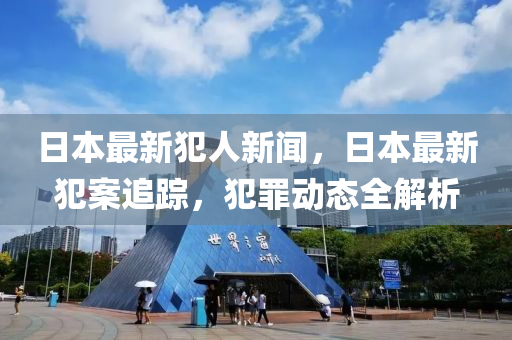 日本最新犯人新聞，日本最新犯案追蹤，犯罪動態(tài)全解析