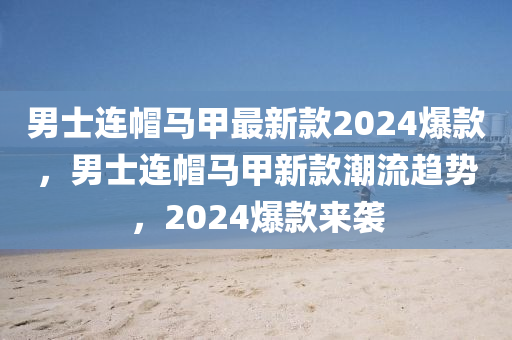 男士連帽馬甲最新款2024爆款，男士連帽馬甲新款潮流趨勢，2024爆款來襲