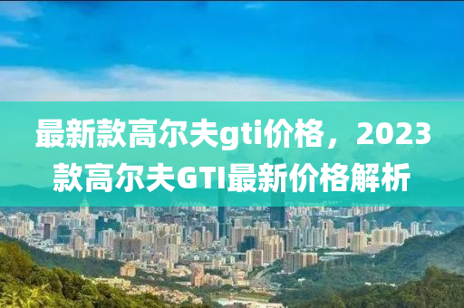 最新款高爾夫gti價格，2023款高爾夫GTI最新價格解析