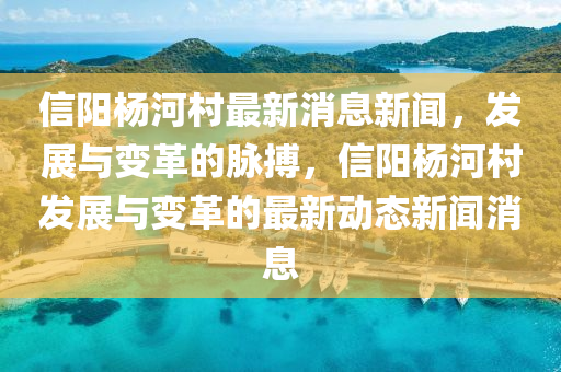 信陽楊河村最新消息新聞，發(fā)展與變革的脈搏，信陽楊河村發(fā)展與變革的最新動態(tài)新聞消息