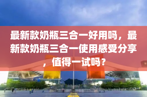 最新款奶瓶三合一好用嗎，最新款奶瓶三合一使用感受分享，值得一試嗎？