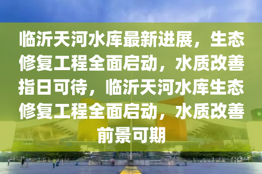 臨沂天河水庫(kù)最新進(jìn)展，生態(tài)修復(fù)工程全面啟動(dòng)，水質(zhì)改善指日可待，臨沂天河水庫(kù)生態(tài)修復(fù)工程全面啟動(dòng)，水質(zhì)改善前景可期