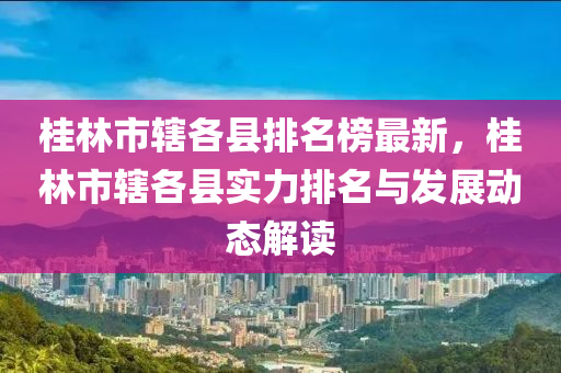 桂林市轄各縣排名榜最新，桂林市轄各縣實(shí)力排名與發(fā)展動(dòng)態(tài)解讀