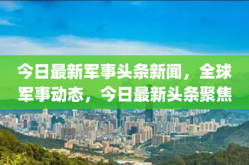 今日最新軍事頭條新聞，全球軍事動(dòng)態(tài)，今日最新頭條聚焦