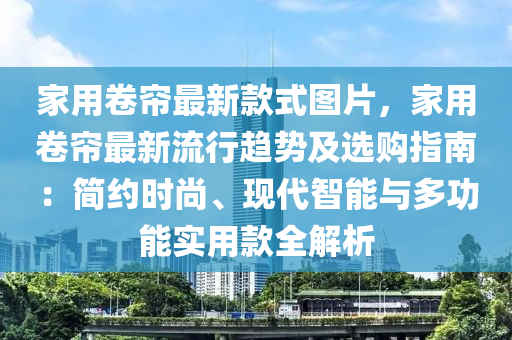 家用卷簾最新款式圖片，家用卷簾最新流行趨勢(shì)及選購(gòu)指南：簡(jiǎn)約時(shí)尚、現(xiàn)代智能與多功能實(shí)用款全解析