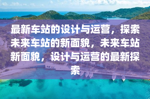 最新車站的設(shè)計與運營，探索未來車站的新面貌，未來車站新面貌，設(shè)計與運營的最新探索