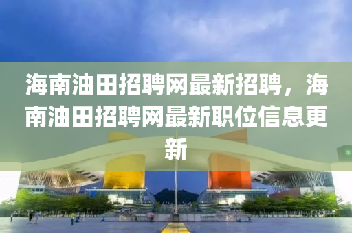 海南油田招聘網(wǎng)最新招聘，海南油田招聘網(wǎng)最新職位信息更新