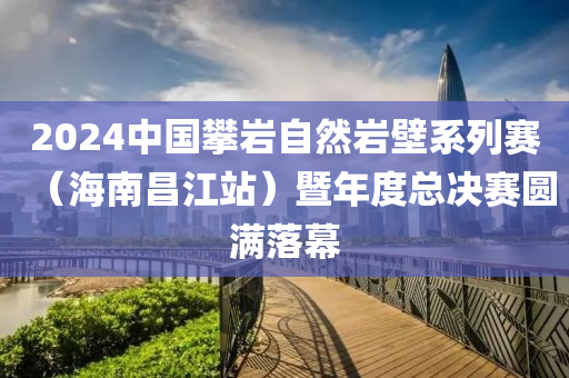 2024中國(guó)攀巖自然巖壁系列賽（海南昌江站）暨年度總決賽圓滿(mǎn)落幕