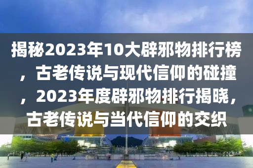 揭秘2023年10大辟邪物排行榜，古老傳說(shuō)與現(xiàn)代信仰的碰撞，2023年度辟邪物排行揭曉，古老傳說(shuō)與當(dāng)代信仰的交織