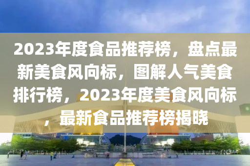 2023年度食品推薦榜，盤點(diǎn)最新美食風(fēng)向標(biāo)，圖解人氣美食排行榜，2023年度美食風(fēng)向標(biāo)，最新食品推薦榜揭曉