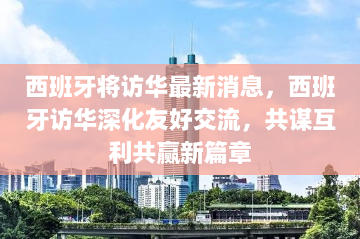 西班牙將訪華最新消息，西班牙訪華深化友好交流，共謀互利共贏新篇章