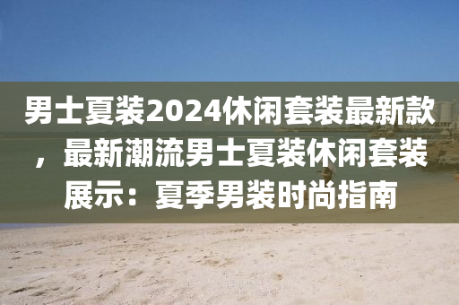 男士夏裝2024休閑套裝最新款，最新潮流男士夏裝休閑套裝展示：夏季男裝時尚指南