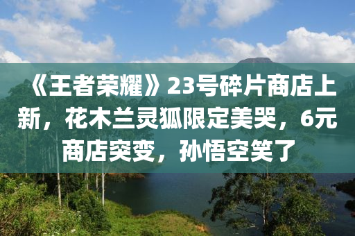 《王者榮耀》23號(hào)碎片商店上新，花木蘭靈狐限定美哭，6元商店突變，孫悟空笑了