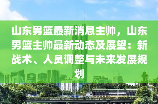 山東男籃最新消息主帥，山東男籃主帥最新動(dòng)態(tài)及展望：新戰(zhàn)術(shù)、人員調(diào)整與未來(lái)發(fā)展規(guī)劃