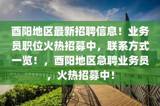 酉陽(yáng)地區(qū)最新招聘信息！業(yè)務(wù)員職位火熱招募中，聯(lián)系方式一覽！，酉陽(yáng)地區(qū)急聘業(yè)務(wù)員，火熱招募中！