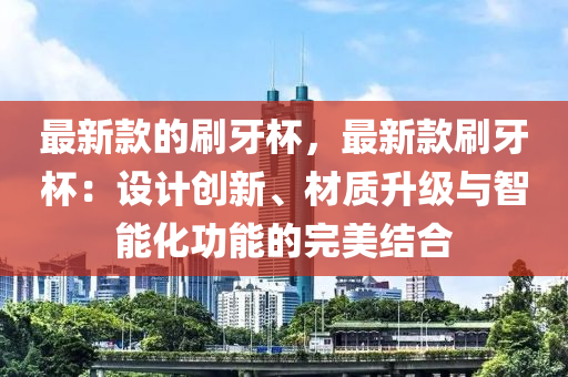 最新款的刷牙杯，最新款刷牙杯：設(shè)計(jì)創(chuàng)新、材質(zhì)升級(jí)與智能化功能的完美結(jié)合