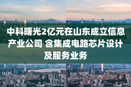 中科曙光2億元在山東成立信息產(chǎn)業(yè)公司 含集成電路芯片設(shè)計(jì)及服務(wù)業(yè)務(wù)