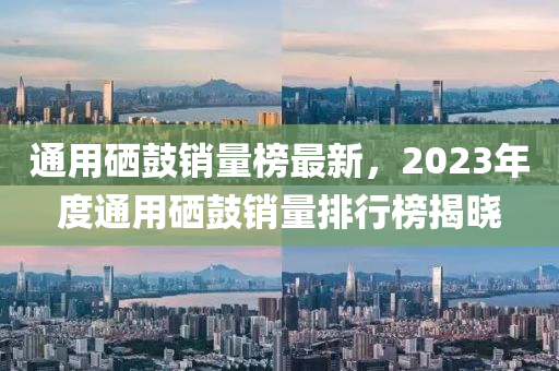 通用硒鼓銷量榜最新，2023年度通用硒鼓銷量排行榜揭曉