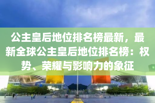 公主皇后地位排名榜最新，最新全球公主皇后地位排名榜：權(quán)勢(shì)、榮耀與影響力的象征