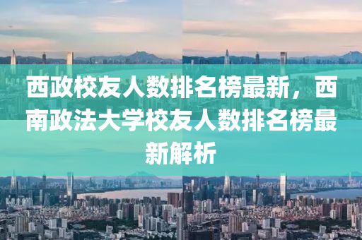 西政校友人數(shù)排名榜最新，西南政法大學(xué)校友人數(shù)排名榜最新解析