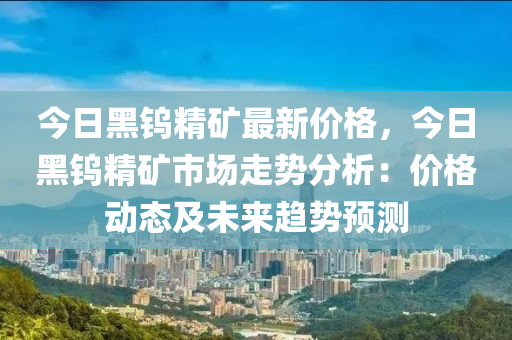 今日黑鎢精礦最新價格，今日黑鎢精礦市場走勢分析：價格動態(tài)及未來趨勢預測