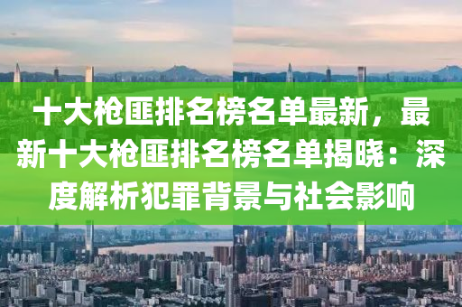 十大槍匪排名榜名單最新，最新十大槍匪排名榜名單揭曉：深度解析犯罪背景與社會影響