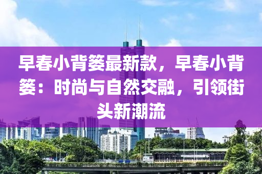 早春小背簍最新款，早春小背簍：時尚與自然交融，引領街頭新潮流