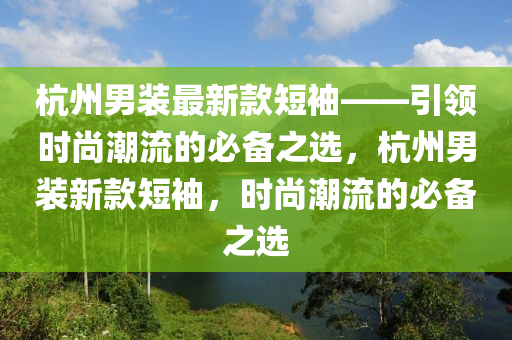 杭州男裝最新款短袖——引領(lǐng)時(shí)尚潮流的必備之選，杭州男裝新款短袖，時(shí)尚潮流的必備之選