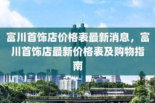 富川首飾店價(jià)格表最新消息，富川首飾店最新價(jià)格表及購(gòu)物指南