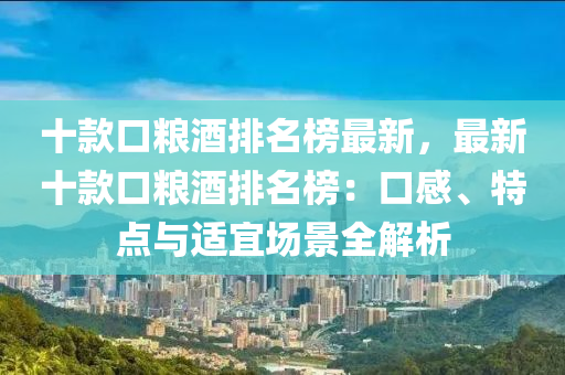 十款口糧酒排名榜最新，最新十款口糧酒排名榜：口感、特點(diǎn)與適宜場(chǎng)景全解析