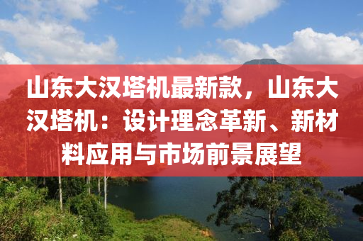 山東大漢塔機最新款，山東大漢塔機：設(shè)計理念革新、新材料應(yīng)用與市場前景展望