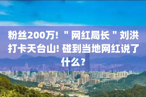 粉絲200萬! ＂網(wǎng)紅局長＂劉洪打卡天臺山! 碰到當(dāng)?shù)鼐W(wǎng)紅說了什么？