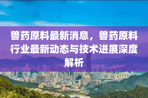 獸藥原料最新消息，獸藥原料行業(yè)最新動(dòng)態(tài)與技術(shù)進(jìn)展深度解析