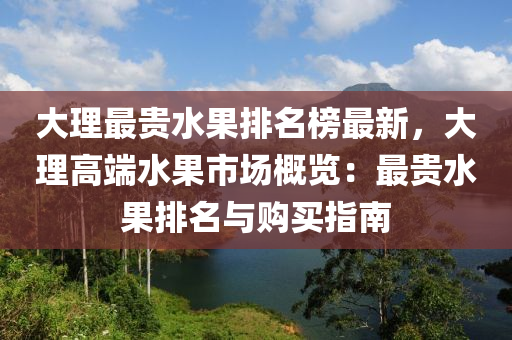 大理最貴水果排名榜最新，大理高端水果市場(chǎng)概覽：最貴水果排名與購(gòu)買指南