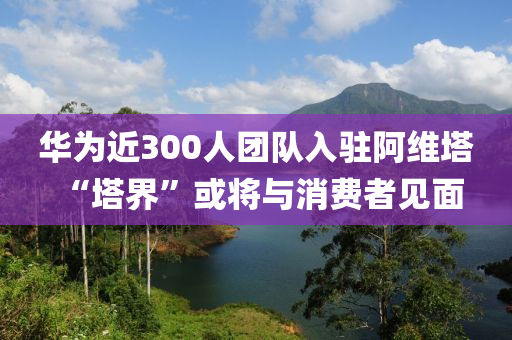 華為近300人團(tuán)隊(duì)入駐阿維塔 “塔界”或?qū)⑴c消費(fèi)者見(jiàn)面