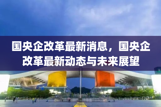 國(guó)央企改革最新消息，國(guó)央企改革最新動(dòng)態(tài)與未來(lái)展望