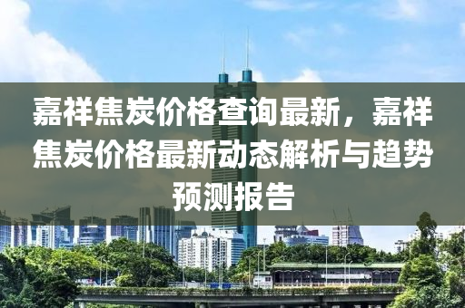 嘉祥焦炭?jī)r(jià)格查詢最新，嘉祥焦炭?jī)r(jià)格最新動(dòng)態(tài)解析與趨勢(shì)預(yù)測(cè)報(bào)告