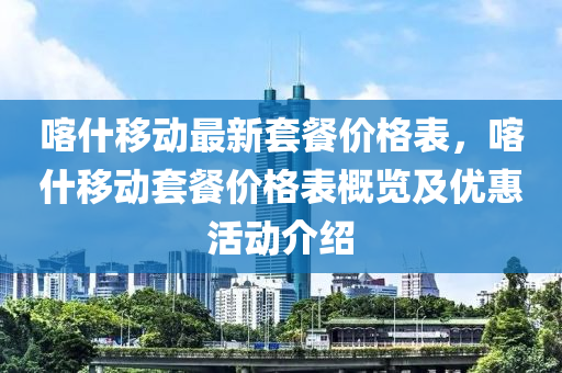 喀什移動最新套餐價格表，喀什移動套餐價格表概覽及優(yōu)惠活動介紹