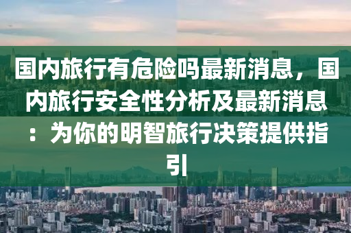 國內(nèi)旅行有危險嗎最新消息，國內(nèi)旅行安全性分析及最新消息：為你的明智旅行決策提供指引