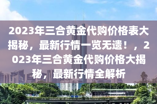 2023年三合黃金代購價格表大揭秘，最新行情一覽無遺！，2023年三合黃金代購價格大揭秘，最新行情全解析