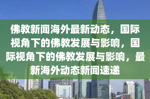 佛教新聞海外最新動(dòng)態(tài)，國(guó)際視角下的佛教發(fā)展與影響，國(guó)際視角下的佛教發(fā)展與影響，最新海外動(dòng)態(tài)新聞速遞