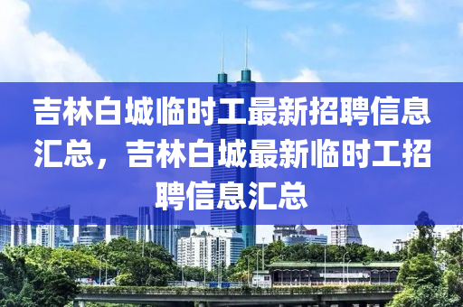 吉林白城臨時(shí)工最新招聘信息匯總，吉林白城最新臨時(shí)工招聘信息匯總