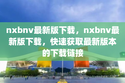 nxbnv最新版下載，nxbnv最新版下載，快速獲取最新版本的下載鏈接