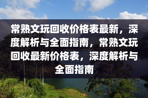 常熟文玩回收價格表最新，深度解析與全面指南，常熟文玩回收最新價格表，深度解析與全面指南