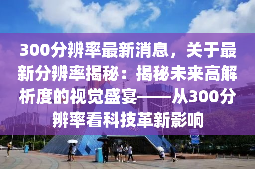 300分辨率最新消息，關(guān)于最新分辨率揭秘：揭秘未來(lái)高解析度的視覺(jué)盛宴——從300分辨率看科技革新影響